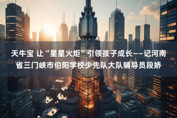 天牛宝 让“星星火炬”引领孩子成长——记河南省三门峡市伯阳学校少先队大队辅导员段娇