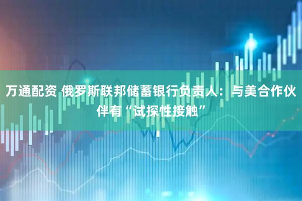 万通配资 俄罗斯联邦储蓄银行负责人：与美合作伙伴有“试探性接触”