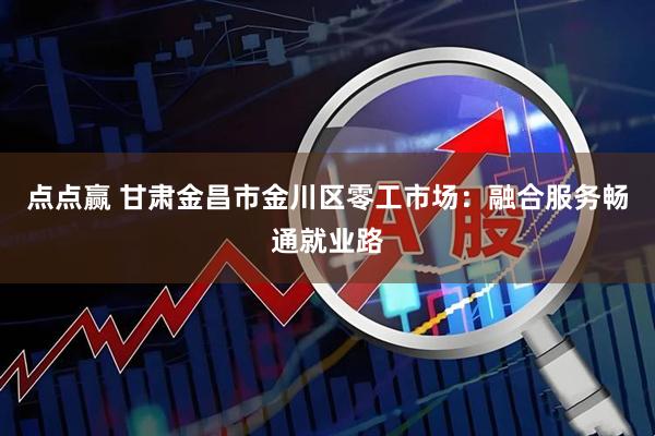 点点赢 甘肃金昌市金川区零工市场：融合服务畅通就业路