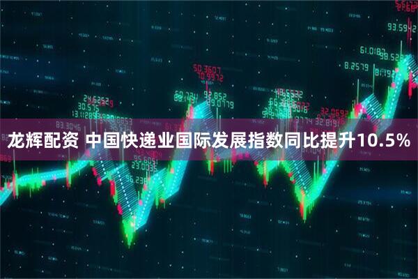 龙辉配资 中国快递业国际发展指数同比提升10.5%