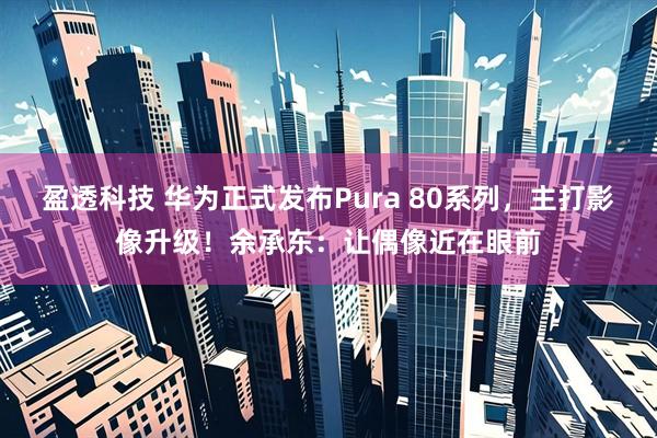 盈透科技 华为正式发布Pura 80系列，主打影像升级！余承东：让偶像近在眼前