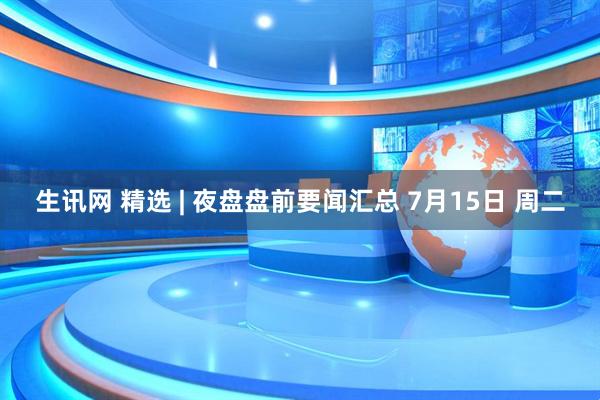 生讯网 精选 | 夜盘盘前要闻汇总 7月15日 周二