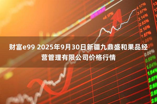 财富e99 2025年9月30日新疆九鼎盛和果品经营管理有限公司价格行情