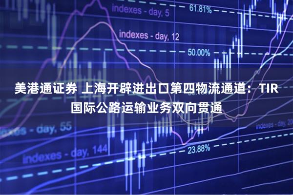 美港通证券 上海开辟进出口第四物流通道：TIR国际公路运输业务双向贯通