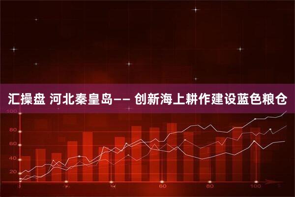 汇操盘 河北秦皇岛—— 创新海上耕作建设蓝色粮仓