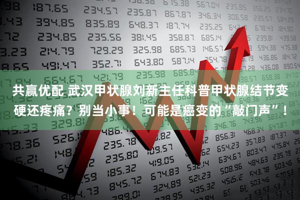 共赢优配 武汉甲状腺刘新主任科普甲状腺结节变硬还疼痛？别当小事！可能是癌变的“敲门声”！